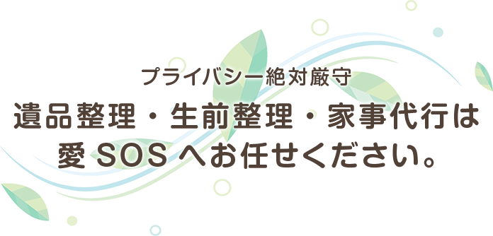 プライバシー絶対厳守 遺品整理・生前整理・家事代行は愛 SOSへお任せください。